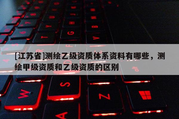 [江蘇省]測繪乙級資質(zhì)體系資料有哪些，測繪甲級資質(zhì)和乙級資質(zhì)的區(qū)別