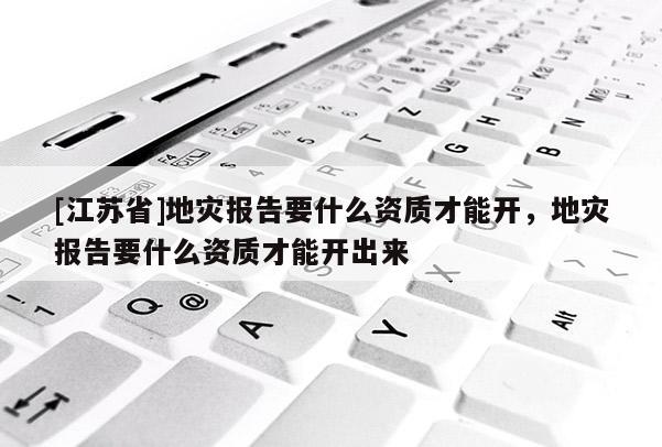 [江蘇省]地災(zāi)報(bào)告要什么資質(zhì)才能開，地災(zāi)報(bào)告要什么資質(zhì)才能開出來