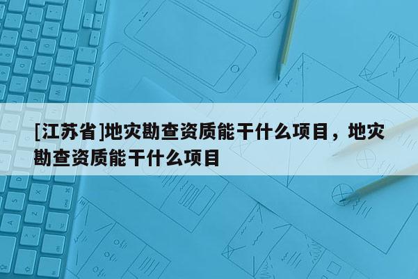[江蘇省]地災勘查資質能干什么項目，地災勘查資質能干什么項目