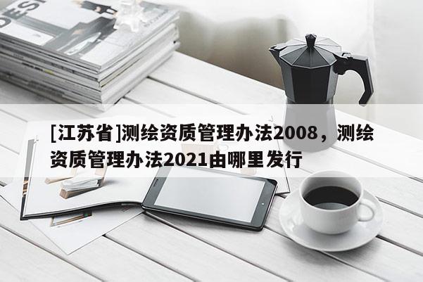 [江蘇省]測(cè)繪資質(zhì)管理辦法2008，測(cè)繪資質(zhì)管理辦法2021由哪里發(fā)行