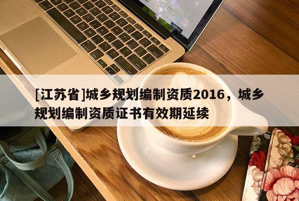 [江蘇省]城鄉(xiāng)規(guī)劃編制資質(zhì)2016，城鄉(xiāng)規(guī)劃編制資質(zhì)證書(shū)有效期延續(xù)