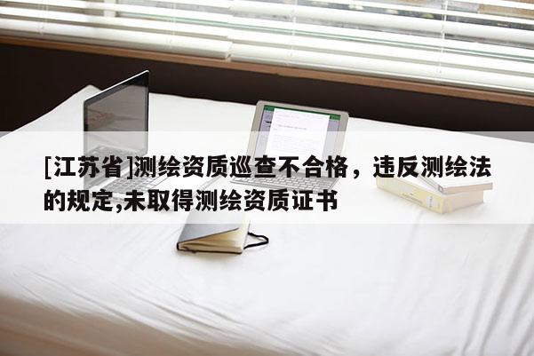[江蘇省]測(cè)繪資質(zhì)巡查不合格，違反測(cè)繪法的規(guī)定,未取得測(cè)繪資質(zhì)證書
