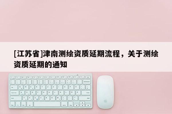 [江蘇省]津南測(cè)繪資質(zhì)延期流程，關(guān)于測(cè)繪資質(zhì)延期的通知