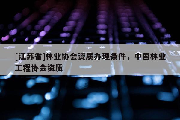[江蘇省]林業(yè)協(xié)會(huì)資質(zhì)辦理?xiàng)l件，中國林業(yè)工程協(xié)會(huì)資質(zhì)