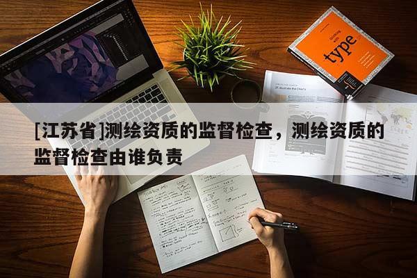 [江蘇省]測繪資質(zhì)的監(jiān)督檢查，測繪資質(zhì)的監(jiān)督檢查由誰負(fù)責(zé)