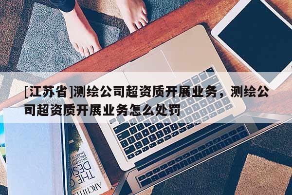 [江蘇省]測繪公司超資質(zhì)開展業(yè)務，測繪公司超資質(zhì)開展業(yè)務怎么處罰