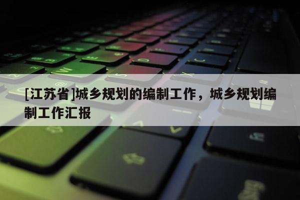 [江蘇省]城鄉(xiāng)規(guī)劃的編制工作，城鄉(xiāng)規(guī)劃編制工作匯報(bào)