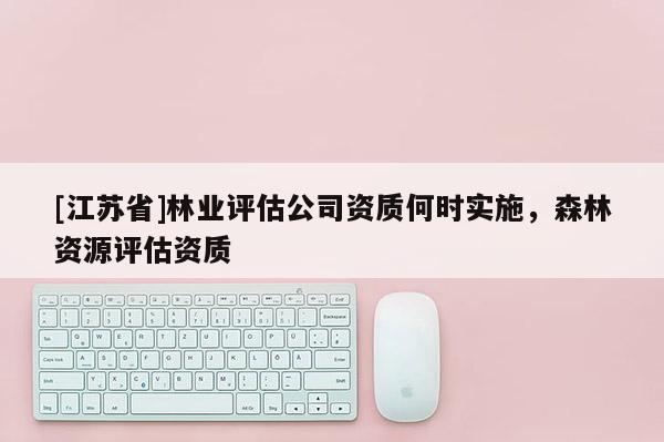[江蘇省]林業(yè)評(píng)估公司資質(zhì)何時(shí)實(shí)施，森林資源評(píng)估資質(zhì)