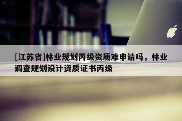 [江蘇省]林業(yè)規(guī)劃丙級(jí)資質(zhì)難申請(qǐng)嗎，林業(yè)調(diào)查規(guī)劃設(shè)計(jì)資質(zhì)證書丙級(jí)