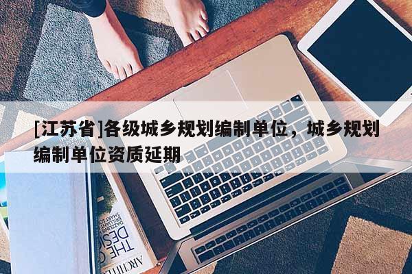 [江蘇省]各級城鄉(xiāng)規(guī)劃編制單位，城鄉(xiāng)規(guī)劃編制單位資質(zhì)延期