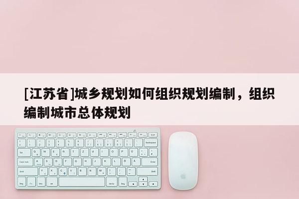 [江蘇省]城鄉(xiāng)規(guī)劃如何組織規(guī)劃編制，組織編制城市總體規(guī)劃