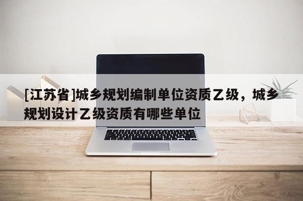 [江蘇省]城鄉(xiāng)規(guī)劃編制單位資質(zhì)乙級，城鄉(xiāng)規(guī)劃設(shè)計乙級資質(zhì)有哪些單位