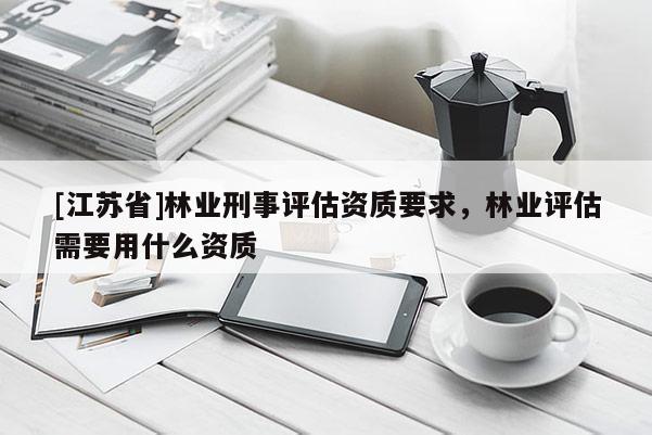 [江蘇省]林業(yè)刑事評估資質(zhì)要求，林業(yè)評估需要用什么資質(zhì)