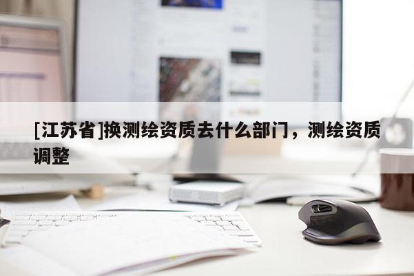 [江蘇省]換測繪資質(zhì)去什么部門，測繪資質(zhì)調(diào)整