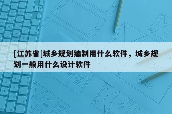 [江蘇省]城鄉(xiāng)規(guī)劃編制用什么軟件，城鄉(xiāng)規(guī)劃一般用什么設(shè)計軟件