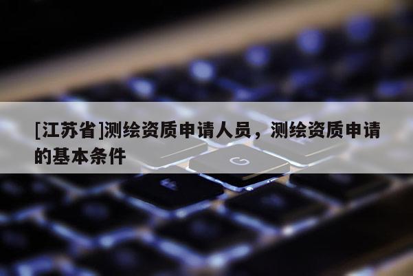 [江蘇省]測(cè)繪資質(zhì)申請(qǐng)人員，測(cè)繪資質(zhì)申請(qǐng)的基本條件