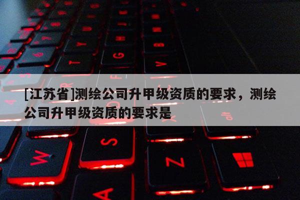 [江蘇省]測(cè)繪公司升甲級(jí)資質(zhì)的要求，測(cè)繪公司升甲級(jí)資質(zhì)的要求是