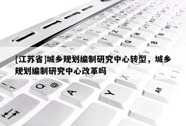 [江蘇省]城鄉(xiāng)規(guī)劃編制研究中心轉(zhuǎn)型，城鄉(xiāng)規(guī)劃編制研究中心改革嗎