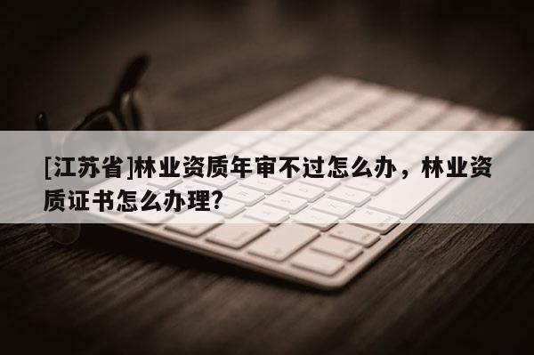 [江蘇省]林業(yè)資質(zhì)年審不過怎么辦，林業(yè)資質(zhì)證書怎么辦理?