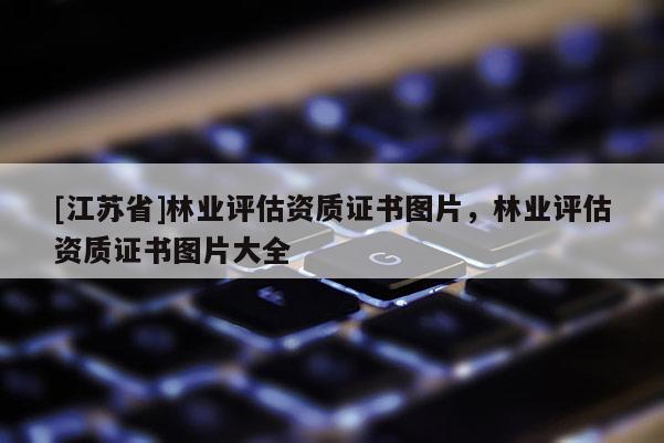 [江蘇省]林業(yè)評(píng)估資質(zhì)證書(shū)圖片，林業(yè)評(píng)估資質(zhì)證書(shū)圖片大全