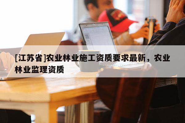 [江蘇省]農(nóng)業(yè)林業(yè)施工資質(zhì)要求最新，農(nóng)業(yè)林業(yè)監(jiān)理資質(zhì)