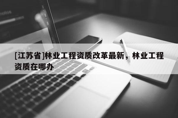 [江蘇省]林業(yè)工程資質(zhì)改革最新，林業(yè)工程資質(zhì)在哪辦