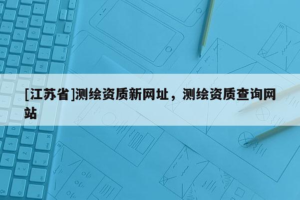 [江蘇省]測繪資質新網址，測繪資質查詢網站