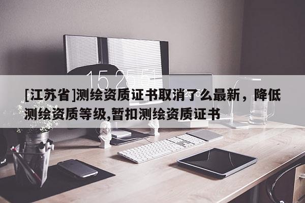 [江蘇省]測繪資質證書取消了么最新，降低測繪資質等級,暫扣測繪資質證書