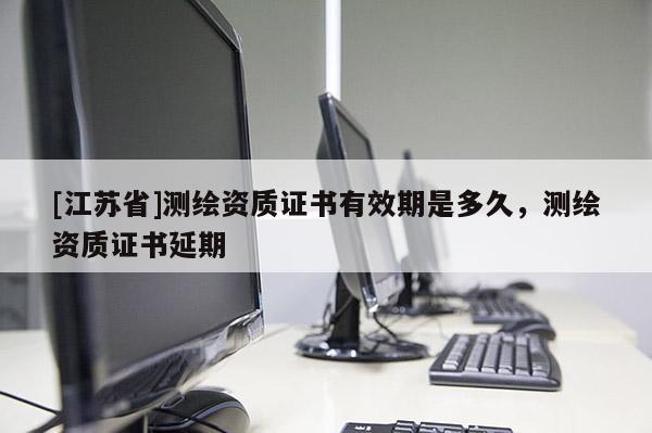 [江蘇省]測(cè)繪資質(zhì)證書有效期是多久，測(cè)繪資質(zhì)證書延期