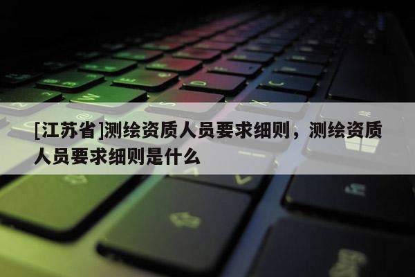 [江蘇省]測(cè)繪資質(zhì)人員要求細(xì)則，測(cè)繪資質(zhì)人員要求細(xì)則是什么