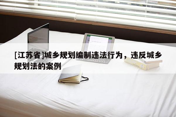 [江蘇省]城鄉(xiāng)規(guī)劃編制違法行為，違反城鄉(xiāng)規(guī)劃法的案例