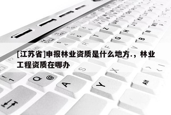 [江蘇省]申報(bào)林業(yè)資質(zhì)是什么地方.，林業(yè)工程資質(zhì)在哪辦