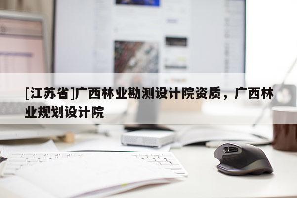 [江蘇省]廣西林業(yè)勘測設(shè)計(jì)院資質(zhì)，廣西林業(yè)規(guī)劃設(shè)計(jì)院