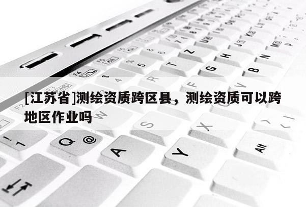 [江蘇省]測繪資質(zhì)跨區(qū)縣，測繪資質(zhì)可以跨地區(qū)作業(yè)嗎