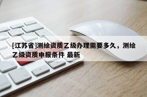 [江蘇省]測(cè)繪資質(zhì)乙級(jí)辦理需要多久，測(cè)繪乙級(jí)資質(zhì)申報(bào)條件 最新