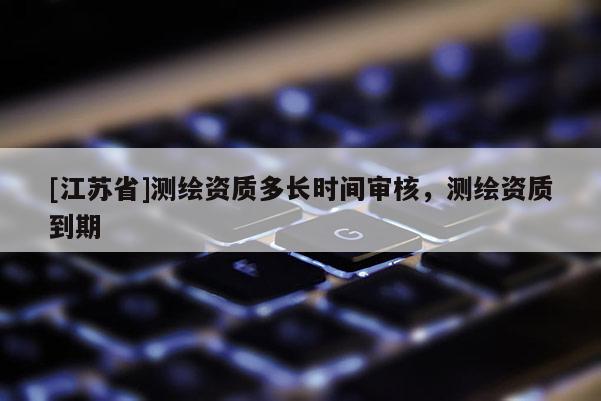 [江蘇省]測繪資質(zhì)多長時(shí)間審核，測繪資質(zhì)到期