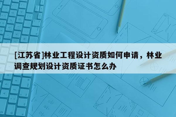 [江蘇省]林業(yè)工程設(shè)計(jì)資質(zhì)如何申請(qǐng)，林業(yè)調(diào)查規(guī)劃設(shè)計(jì)資質(zhì)證書怎么辦