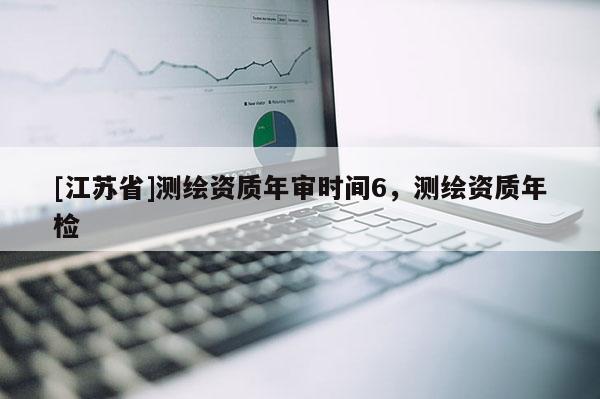 [江蘇省]測(cè)繪資質(zhì)年審時(shí)間6，測(cè)繪資質(zhì)年檢