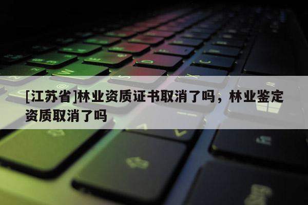 [江蘇省]林業(yè)資質(zhì)證書取消了嗎，林業(yè)鑒定資質(zhì)取消了嗎
