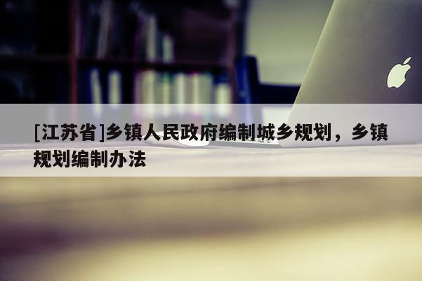[江蘇省]鄉(xiāng)鎮(zhèn)人民政府編制城鄉(xiāng)規(guī)劃，鄉(xiāng)鎮(zhèn)規(guī)劃編制辦法