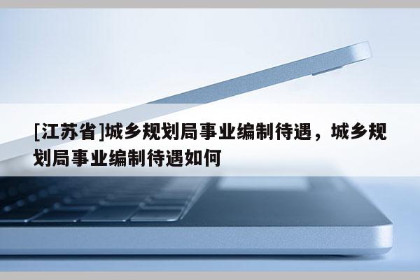 [江蘇省]城鄉(xiāng)規(guī)劃局事業(yè)編制待遇，城鄉(xiāng)規(guī)劃局事業(yè)編制待遇如何