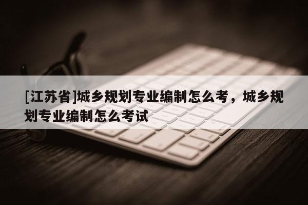 [江蘇省]城鄉(xiāng)規(guī)劃專業(yè)編制怎么考，城鄉(xiāng)規(guī)劃專業(yè)編制怎么考試