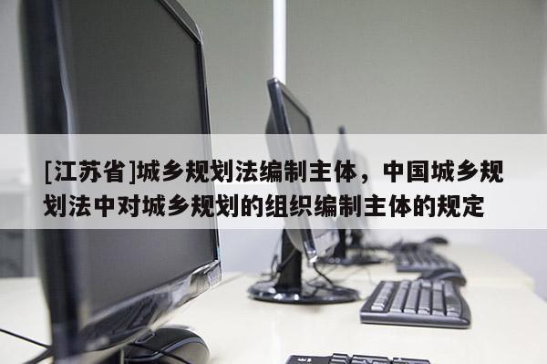 [江蘇省]城鄉(xiāng)規(guī)劃法編制主體，中國城鄉(xiāng)規(guī)劃法中對(duì)城鄉(xiāng)規(guī)劃的組織編制主體的規(guī)定