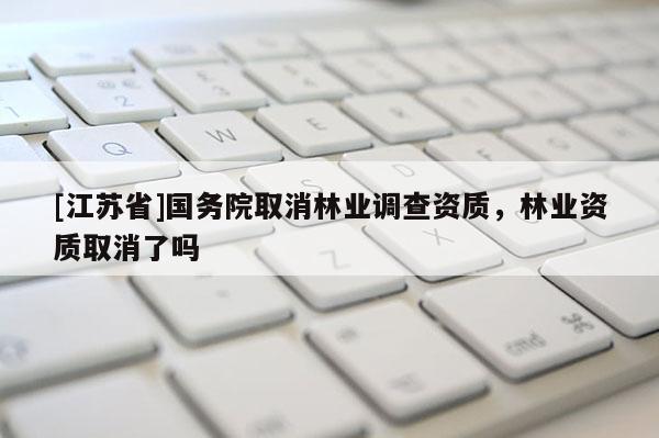 [江蘇省]國務(wù)院取消林業(yè)調(diào)查資質(zhì)，林業(yè)資質(zhì)取消了嗎
