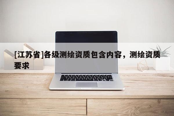 [江蘇省]各級(jí)測(cè)繪資質(zhì)包含內(nèi)容，測(cè)繪資質(zhì)要求