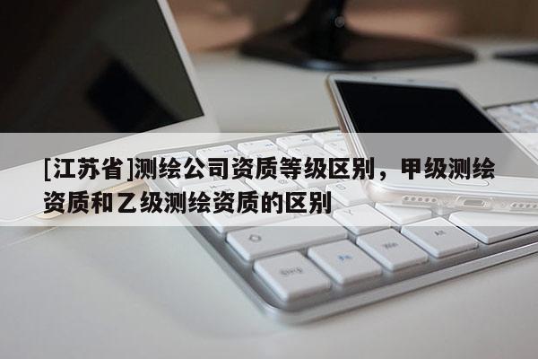 [江蘇省]測(cè)繪公司資質(zhì)等級(jí)區(qū)別，甲級(jí)測(cè)繪資質(zhì)和乙級(jí)測(cè)繪資質(zhì)的區(qū)別