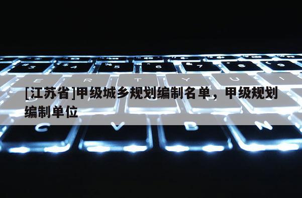 [江蘇省]甲級城鄉(xiāng)規(guī)劃編制名單，甲級規(guī)劃編制單位