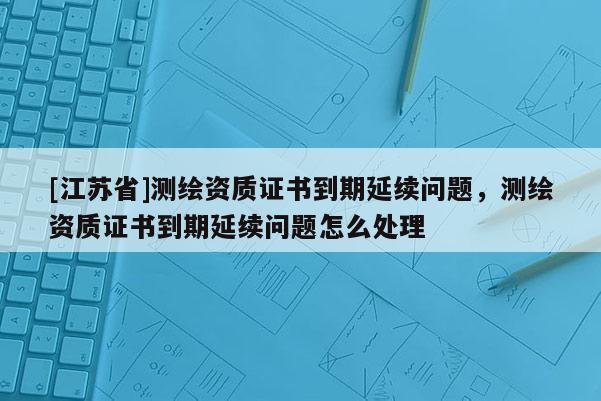 [江蘇省]測繪資質(zhì)證書到期延續(xù)問題，測繪資質(zhì)證書到期延續(xù)問題怎么處理