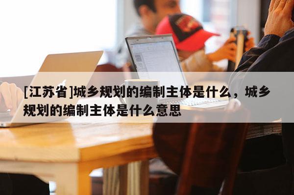 [江蘇省]城鄉(xiāng)規(guī)劃的編制主體是什么，城鄉(xiāng)規(guī)劃的編制主體是什么意思