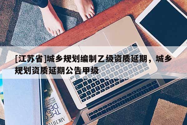 [江蘇省]城鄉(xiāng)規(guī)劃編制乙級(jí)資質(zhì)延期，城鄉(xiāng)規(guī)劃資質(zhì)延期公告甲級(jí)